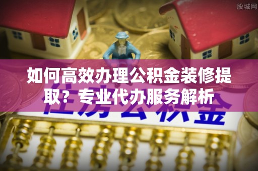 学甲如何高效办理公积金装修提取？专业代办服务解析